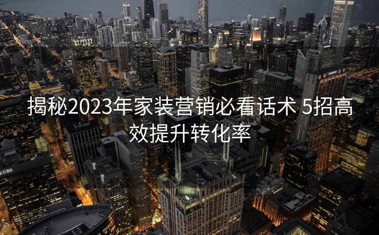 揭秘2023年家装营销必看话术 5招高效提升转化率 揭秘2023年家装营销必看话术 5招高效提升转化率