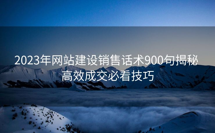 2023年网站建设销售话术900句揭秘 高效成交必看技巧 2023年网站建设销售话术900句揭秘 高效成交必看技巧