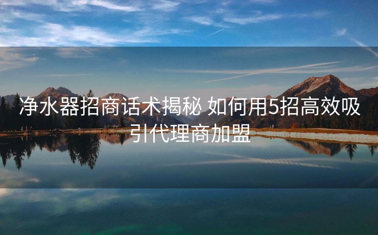 净水器招商话术揭秘 如何用5招高效吸引代理商加盟 净水器招商话术揭秘 如何用5招高效吸引代理商加盟