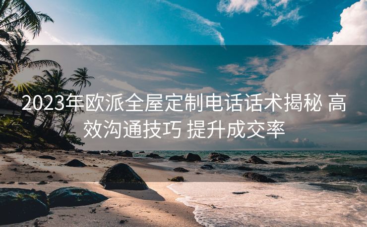 2023年欧派全屋定制电话话术揭秘 高效沟通技巧 提升成交率 2023年欧派全屋定制电话话术揭秘 高效沟通技巧 提升成交率