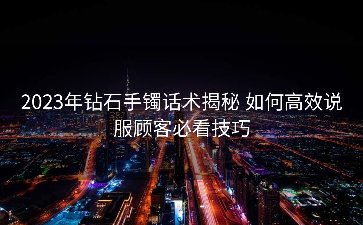 2023年钻石手镯话术揭秘 如何高效说服顾客必看技巧 2023年钻石手镯话术揭秘 如何高效说服顾客必看技巧
