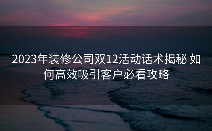 2023年装修公司双12活动话术揭秘 如何高效吸引客户必看攻略 2023年装修公司双12活动话术揭秘 如何高效吸引客户必看攻略
