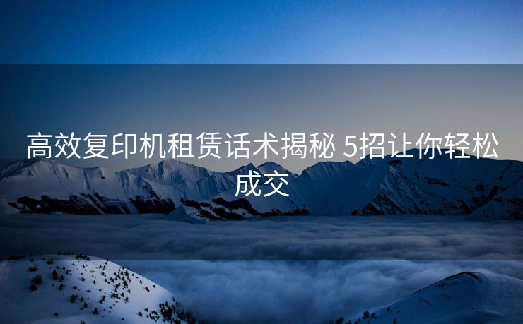 高效复印机租赁话术揭秘 5招让你轻松成交 高效复印机租赁话术揭秘 5招让你轻松成交