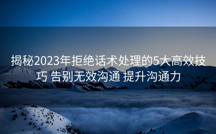揭秘2023年拒绝话术处理的5大高效技巧 告别无效沟通 提升沟通力 揭秘2023年拒绝话术处理的5大高效技巧 告别无效沟通 提升沟通力