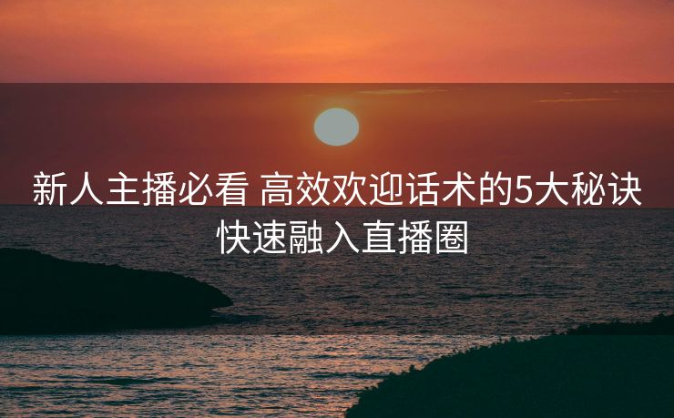 新人主播必看 高效欢迎话术的5大秘诀 快速融入直播圈 新人主播必看 高效欢迎话术的5大秘诀 快速融入直播圈