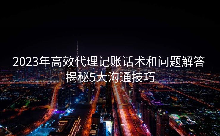 2023年高效代理记账话术和问题解答 揭秘5大沟通技巧 2023年高效代理记账话术和问题解答 揭秘5大沟通技巧