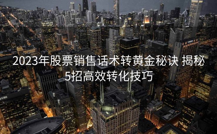2023年股票销售话术转黄金秘诀 揭秘5招高效转化技巧