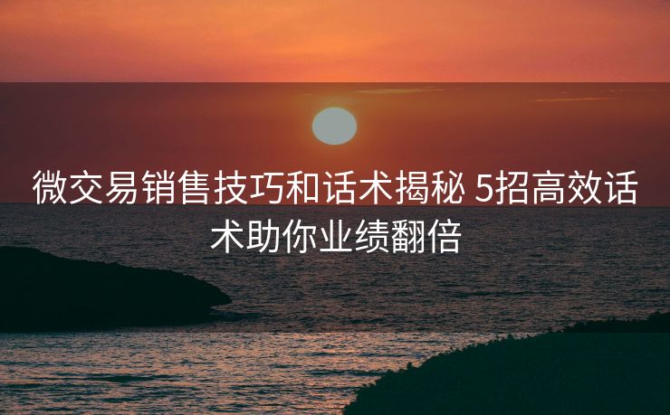 微交易销售技巧和话术揭秘 5招高效话术助你业绩翻倍 微交易销售技巧和话术揭秘 5招高效话术助你业绩翻倍