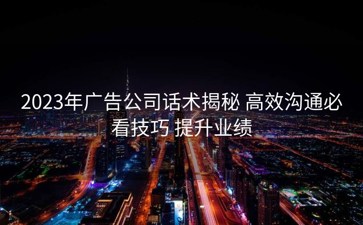 2023年广告公司话术揭秘 高效沟通必看技巧 提升业绩 2023年广告公司话术揭秘 高效沟通必看技巧 提升业绩
