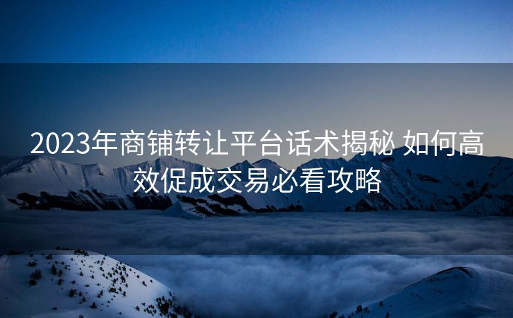 2023年商铺转让平台话术揭秘 如何高效促成交易必看攻略 2023年商铺转让平台话术揭秘 如何高效促成交易必看攻略