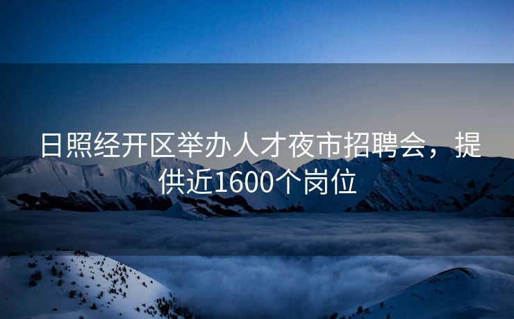 日照经开区举办人才夜市招聘会，提供近1600个岗位