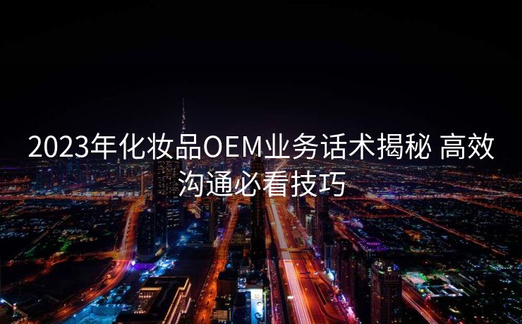 2023年化妆品OEM业务话术揭秘 高效沟通必看技巧 2023年化妆品OEM业务话术揭秘 高效沟通必看技巧