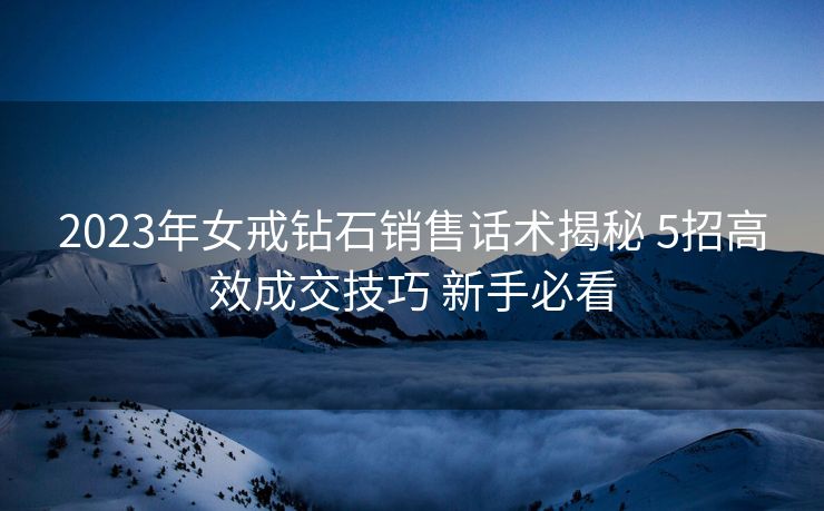 2023年女戒钻石销售话术揭秘 5招高效成交技巧 新手必看 2023年女戒钻石销售话术揭秘 5招高效成交技巧 新手必看