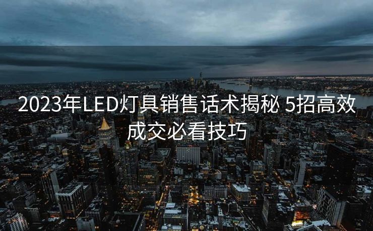 2023年LED灯具销售话术揭秘 5招高效成交必看技巧 2023年LED灯具销售话术揭秘 5招高效成交必看技巧