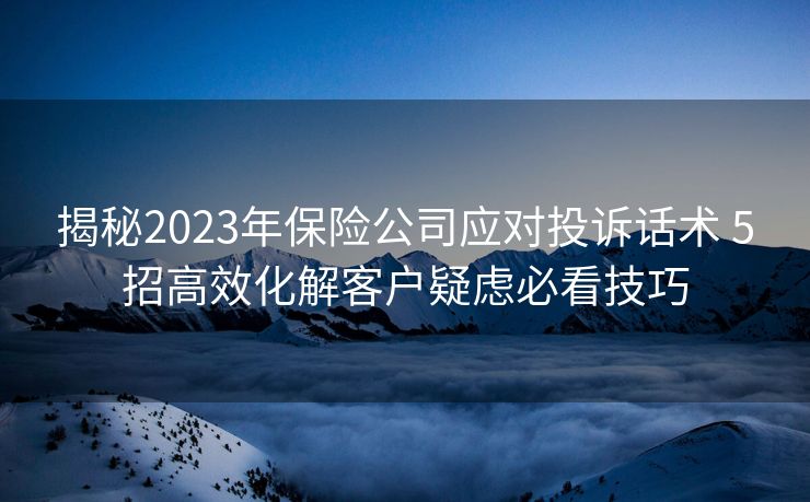 揭秘2023年保险公司应对投诉话术 5招高效化解客户疑虑必看技巧 揭秘2023年保险公司应对投诉话术 5招高效化解客户疑虑必看技巧