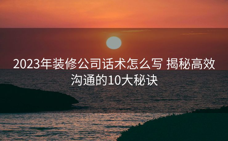 2023年装修公司话术怎么写 揭秘高效沟通的10大秘诀 2023年装修公司话术怎么写 揭秘高效沟通的10大秘诀