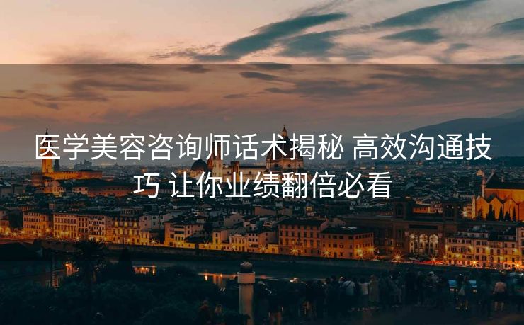 医学美容咨询师话术揭秘 高效沟通技巧 让你业绩翻倍必看