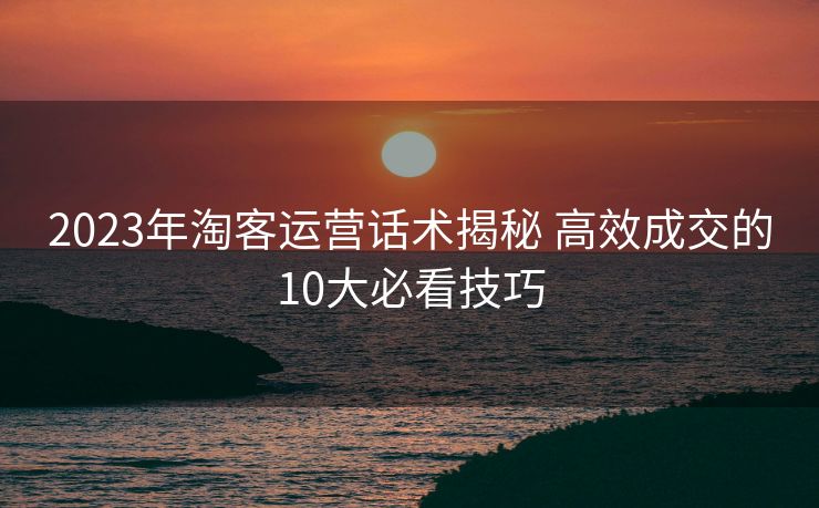 2023年淘客运营话术揭秘 高效成交的10大必看技巧 2023年淘客运营话术揭秘 高效成交的10大必看技巧