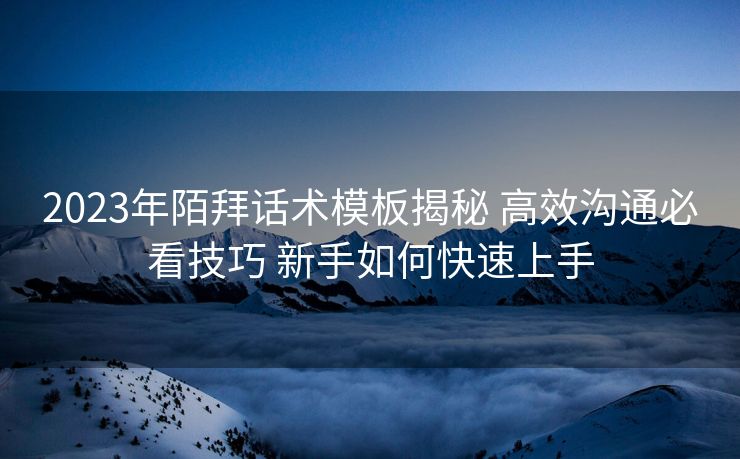 2023年陌拜话术模板揭秘 高效沟通必看技巧 新手如何快速上手 2023年陌拜话术模板揭秘 高效沟通必看技巧 新手如何快速上手