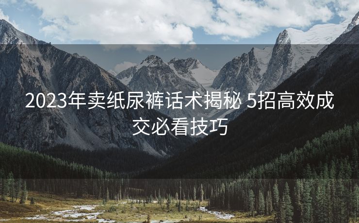 2023年卖纸尿裤话术揭秘 5招高效成交必看技巧 2023年卖纸尿裤话术揭秘 5招高效成交必看技巧