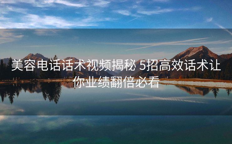 美容电话话术视频揭秘 5招高效话术让你业绩翻倍必看 美容电话话术视频揭秘 5招高效话术让你业绩翻倍必看