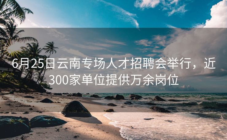 6月25日云南专场人才招聘会举行,近300家单位提供万余岗位 6月25日云南专场人才招聘会举行,近300家单位提供万余岗位