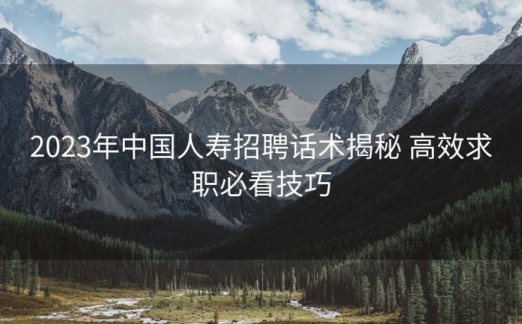 2023年中国人寿招聘话术揭秘 高效求职必看技巧 2023年中国人寿招聘话术揭秘 高效求职必看技巧