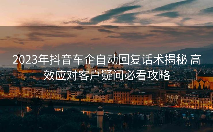 2023年抖音车企自动回复话术揭秘 高效应对客户疑问必看攻略 2023年抖音车企自动回复话术揭秘 高效应对客户疑问必看攻略