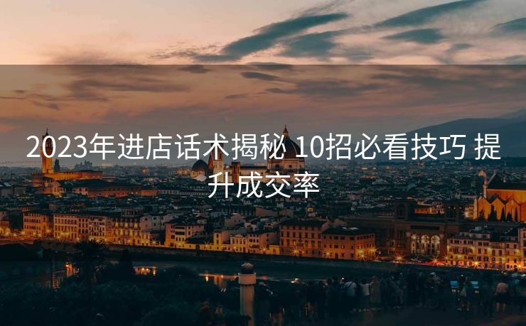 2023年进店话术揭秘 10招必看技巧 提升成交率 2023年进店话术揭秘 10招必看技巧 提升成交率