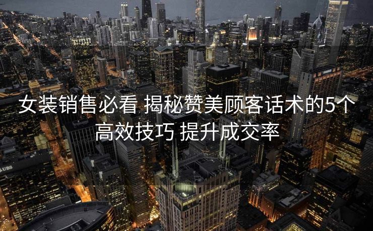 女装销售必看 揭秘赞美顾客话术的5个高效技巧 提升成交率 女装销售必看 揭秘赞美顾客话术的5个高效技巧 提升成交率