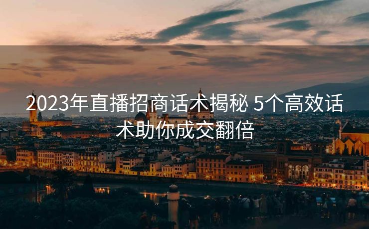 2023年直播招商话术揭秘 5个高效话术助你成交翻倍 2023年直播招商话术揭秘 5个高效话术助你成交翻倍