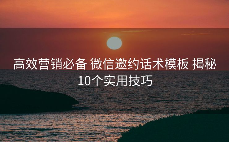 高效营销必备 微信邀约话术模板 揭秘10个实用技巧 高效营销必备 微信邀约话术模板 揭秘10个实用技巧