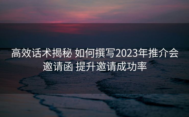 高效话术揭秘 如何撰写2023年推介会邀请函 提升邀请成功率 高效话术揭秘 如何撰写2023年推介会邀请函 提升邀请成功率