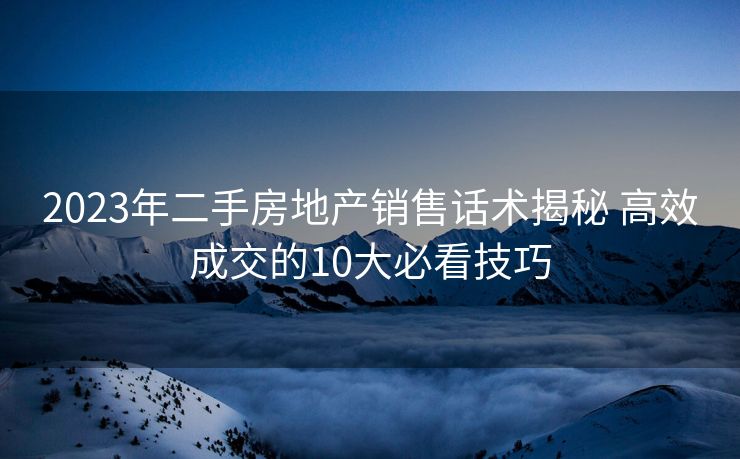 2023年二手房地产销售话术揭秘 高效成交的10大必看技巧 2023年二手房地产销售话术揭秘 高效成交的10大必看技巧