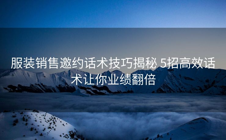 服装销售邀约话术技巧揭秘 5招高效话术让你业绩翻倍 服装销售邀约话术技巧揭秘 5招高效话术让你业绩翻倍