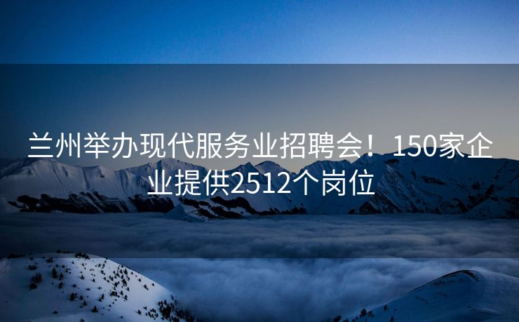 兰州举办现代服务业招聘会!150家企业提供2512个岗位 兰州举办现代服务业招聘会!150家企业提供2512个岗位