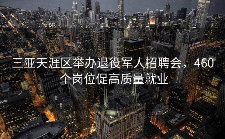 三亚天涯区举办退役军人招聘会,460 个岗位促高质量就业 三亚天涯区举办退役军人招聘会,460 个岗位促高质量就业