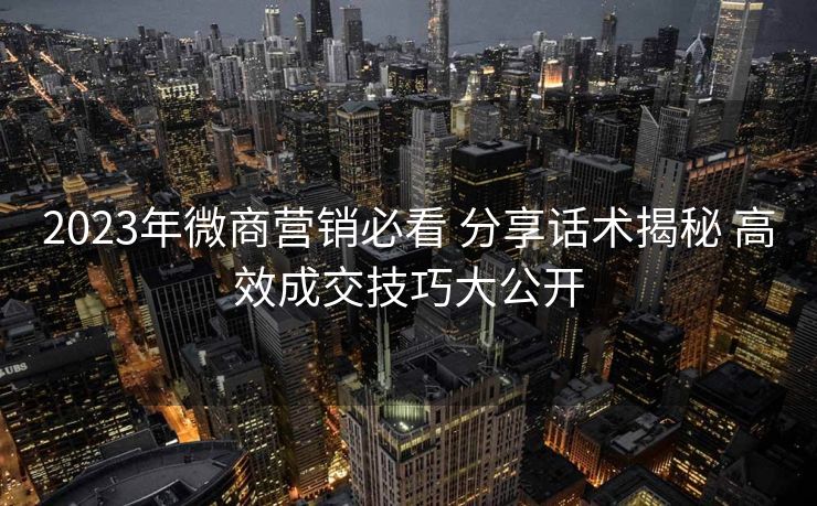 2023年微商营销必看 分享话术揭秘 高效成交技巧大公开 2023年微商营销必看 分享话术揭秘 高效成交技巧大公开