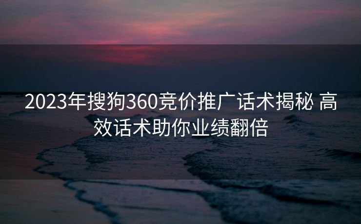 2023年搜狗360竞价推广话术揭秘 高效话术助你业绩翻倍 2023年搜狗360竞价推广话术揭秘 高效话术助你业绩翻倍