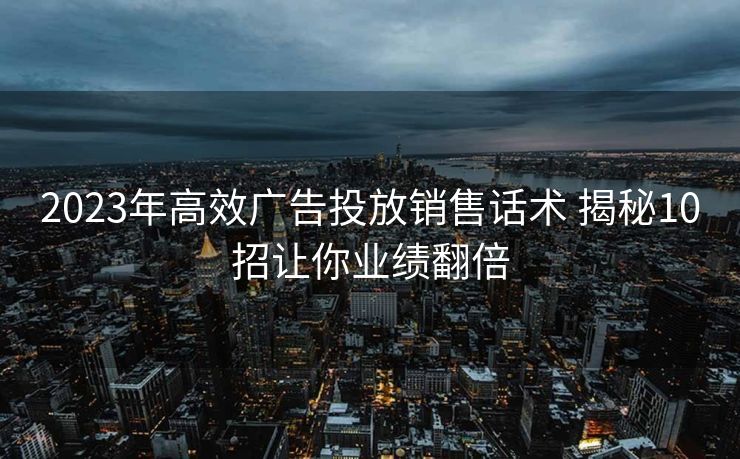 2023年高效广告投放销售话术 揭秘10招让你业绩翻倍 2023年高效广告投放销售话术 揭秘10招让你业绩翻倍