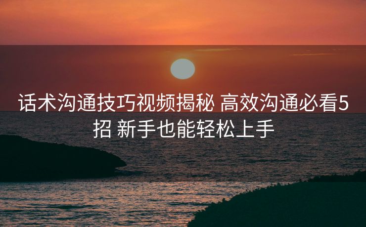 话术沟通技巧视频揭秘 高效沟通必看5招 新手也能轻松上手 话术沟通技巧视频揭秘 高效沟通必看5招 新手也能轻松上手