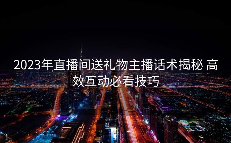 2023年直播间送礼物主播话术揭秘 高效互动必看技巧 2023年直播间送礼物主播话术揭秘 高效互动必看技巧