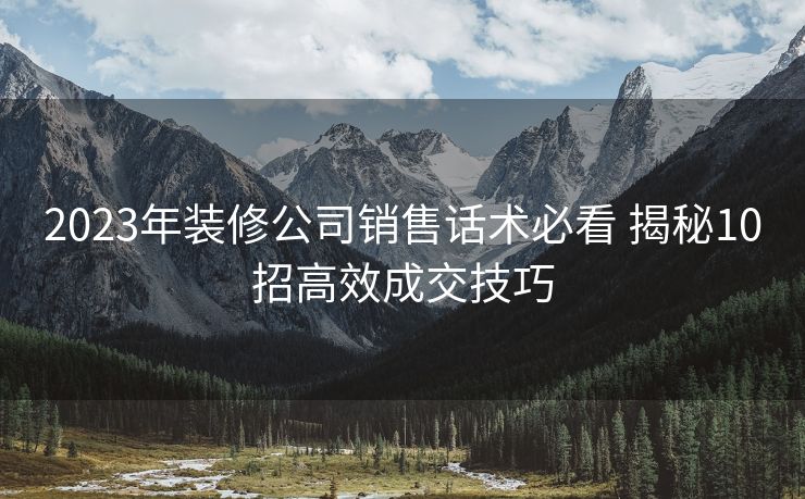 2023年装修公司销售话术必看 揭秘10招高效成交技巧 2023年装修公司销售话术必看 揭秘10招高效成交技巧