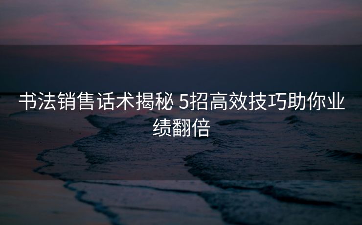 书法销售话术揭秘 5招高效技巧助你业绩翻倍 书法销售话术揭秘 5招高效技巧助你业绩翻倍