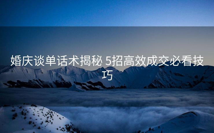 婚庆谈单话术揭秘 5招高效成交必看技巧 婚庆谈单话术揭秘 5招高效成交必看技巧