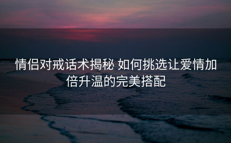 情侣对戒话术揭秘 如何挑选让爱情加倍升温的完美搭配 情侣对戒话术揭秘 如何挑选让爱情加倍升温的完美搭配