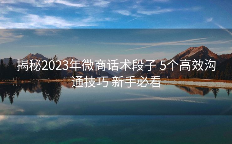 揭秘2023年微商话术段子 5个高效沟通技巧 新手必看 揭秘2023年微商话术段子 5个高效沟通技巧 新手必看