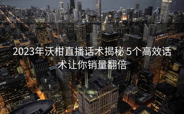2023年沃柑直播话术揭秘 5个高效话术让你销量翻倍 2023年沃柑直播话术揭秘 5个高效话术让你销量翻倍