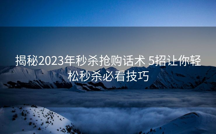 揭秘2023年秒杀抢购话术 5招让你轻松秒杀必看技巧 揭秘2023年秒杀抢购话术 5招让你轻松秒杀必看技巧
