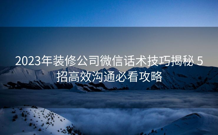 2023年装修公司微信话术技巧揭秘 5招高效沟通必看攻略 2023年装修公司微信话术技巧揭秘 5招高效沟通必看攻略